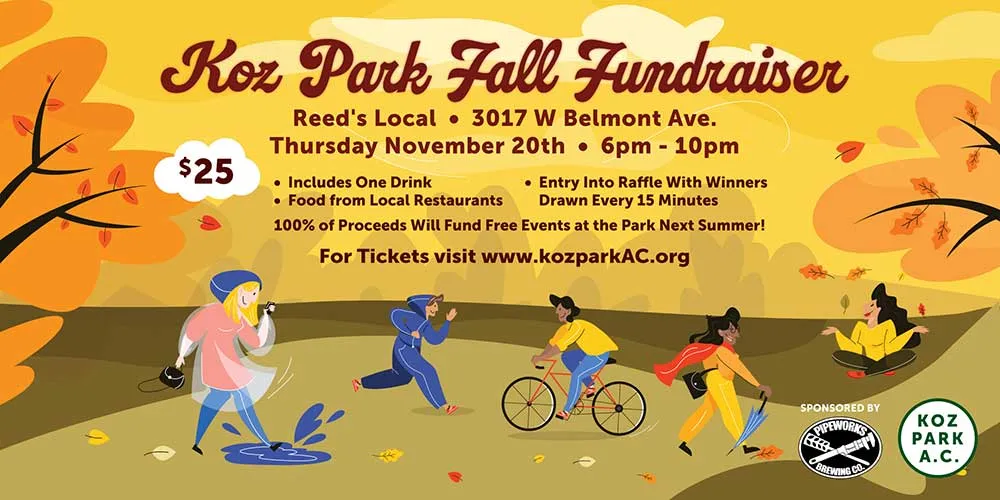 Banner for the Koz Park Fall Fundraiser at Reed's Local, 3017 W Belmont Ave., Thursday November 20th, 6pm to 10pm. $25, includes one drink, food from local restaurants and entry into a raffle with winners drawn every 15 minutes. 100% of proceeds will fund free events at the park next summer. For tickets visit www.kozparkAC.org. Sponsored by Pipeworks Brewing Co., beside the Koz Park A.C. logo. Illustrated with people splashing in a puddle, running, cycling, walking and sitting among autumn trees.