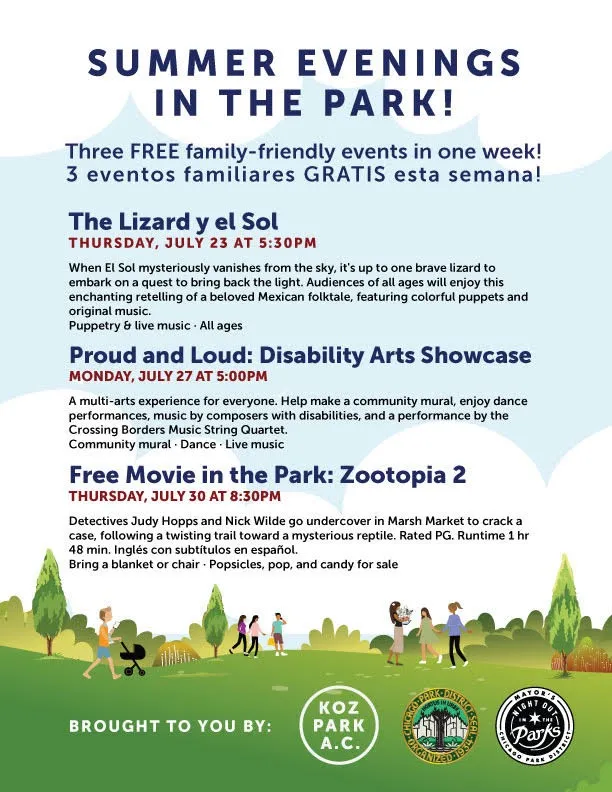Flyer headed Summer Evenings in the Park! Three FREE family-friendly events in one week! 3 eventos familiares GRATIS esta semana! The Lizard y el Sol, Thursday, July 23 at 5:30 PM: When El Sol mysteriously vanishes from the sky, it's up to one brave lizard to embark on a quest to bring back the light. Audiences of all ages will enjoy this enchanting retelling of a beloved Mexican folktale, featuring colorful puppets and original music. Puppetry and live music, all ages. Proud and Loud: Disability Arts Showcase, Monday, July 27 at 5:00 PM: A multi-arts experience for everyone. Help make a community mural, enjoy dance performances, music by composers with disabilities, and a performance by the Crossing Borders Music String Quartet. Community mural, dance, live music. Free Movie in the Park: Zootopia 2, Thursday, July 30 at 8:30 PM: Detectives Judy Hopps and Nick Wilde go undercover in Marsh Market to crack a case, following a twisting trail toward a mysterious reptile. Rated PG. Runtime 1 hr 48 min. Inglés con subtítulos en español. Bring a blanket or chair, popsicles, pop, and candy for sale. Brought to you by: Koz Park A.C., with a Chicago Park District seal and the Night Out in the Parks logo. Illustrated with people walking and pushing a stroller across a green park under white clouds.